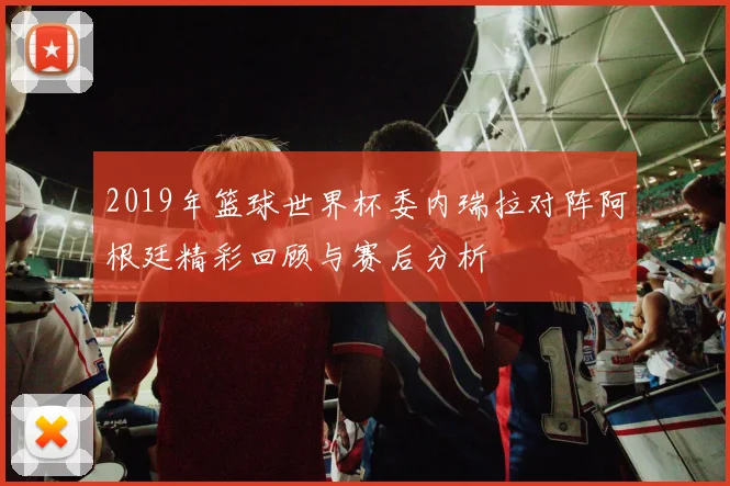 2019年篮球世界杯委内瑞拉对阵阿根廷精彩回顾与赛后分析