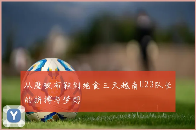 从磨破布鞋到绝食三天越南U23队长的拼搏与梦想