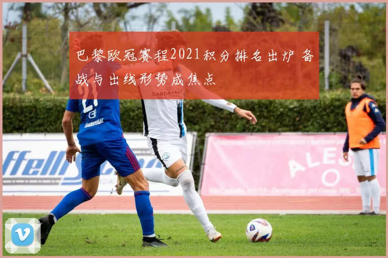 巴黎欧冠赛程2021积分排名出炉 备战与出线形势成焦点