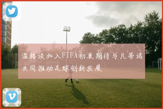 温格谈加入FIFA初衷期待与凡蒂诺共同推动足球创新发展