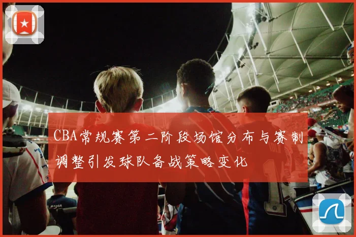 CBA常规赛第二阶段场馆分布与赛制调整引发球队备战策略变化
