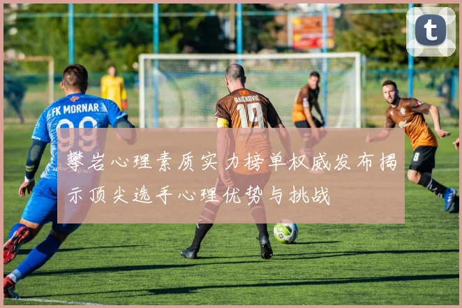 攀岩心理素质实力榜单权威发布揭示顶尖选手心理优势与挑战